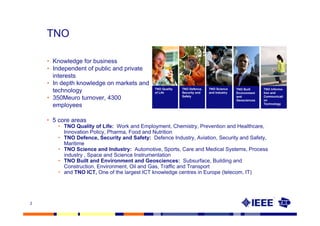 TNO

    • Knowledge for business
    • Independent of public and private
      interests
    • In depth knowledge on markets and
                                              TNO Quality   TNO Defence,   TNO Science
      technology                              of Life       Security and   and Industry
                                                                                          TNO Built
                                                                                          Environment
                                                                                                        TNO Informa-
                                                                                                        tion and
                                                            Safety
    • 350Meuro turnover, 4300                                                             and
                                                                                          Geosciences
                                                                                                        Communicati
                                                                                                        on
      employees                                                                                         Technology




    • 5 core areas
        • TNO Quality of Life: Work and Employment, Chemistry, Prevention and Healthcare,
          Innovation Policy, Pharma, Food and Nutrition
        • TNO Defence, Security and Safety: Defence Industry, Aviation, Security and Safety,
          Maritime
        • TNO Science and Industry: Automotive, Sports, Care and Medical Systems, Process
          industry , Space and Science Instrumentation
        • TNO Built and Environment and Geosciences: Subsurface, Building and
          Construction, Environment, Oil and Gas, Traffic and Transport
        • and TNO ICT, One of the largest ICT knowledge centres in Europe (telecom, IT)




2
 