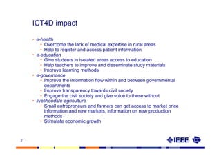 ICT4D impact

     • e-health
          • Overcome the lack of medical expertise in rural areas
          • Help to register and access patient information
     • e-education
          • Give students in isolated areas access to education
          • Help teachers to improve and disseminate study materials
          • Improve learning methods
     • e-governance
          • Improve the information flow within and between governmental
            departments
          • Improve transparency towards civil society
          • Engage the civil society and give voice to these without
     • livelihoods/e-agriculture
          • Small entrepreneurs and farmers can get access to market price
            information and new markets, information on new production
            methods
          • Stimulate economic growth


21
 