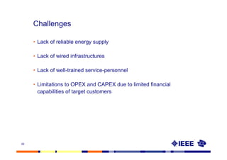 Challenges

     • Lack of reliable energy supply

     • Lack of wired infrastructures

     • Lack of well-trained service-personnel

     • Limitations to OPEX and CAPEX due to limited financial
       capabilities of target customers




22
 
