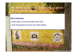 The literacy level of many people is very low or limits
     itself to the local language


     Rich Interfaces
     • other ways of communication than text
     • from text-based to sound and video based.




23

                                                   Adpated from Jenny de Boer, TNO
 