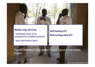 Mobile only services
                                      Self-healing ICT
     • interfaces have to be
                                      Self-configurable ICT
     designed for small(er) screens
     • less information (text)



     The ICT literacy often doesn’t reach beyond the mobile
     phone

24

                                                         Adpated from Jenny de Boer, TNO
 