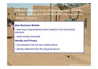 Different culture(s) bring different meanings of identity,
      privacy, security and social structures that are used to
      deploy a product

     New Business Models
     • new ways of generating revenu based on the local social
     structure
     • share access /pre-paid
     Identity and Privacy
     • not everyone has his own mobile phone
     • identity detached from the physical device




25

                                                         Adpated from Jenny de Boer, TNO
 