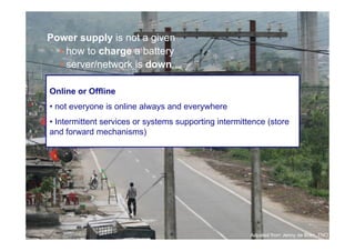 Power supply is not a given
       • how to charge a battery
       • server/network is down

     Online or Offline
     • not everyone is online always and everywhere
     • Intermittent services or systems supporting intermittence (store
     and forward mechanisms)




26

                                                            Adpated from Jenny de Boer, TNO
 