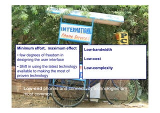 Minimum effort, maximum effect           Low-bandwidth
     • few degrees of freedom in
     designing the user interface             Low-cost

     • Shift in using the latest technology   Low-complexity
     available to making the most of
     proven technology


        Low-end phones and connectivity technologies are
        most common
27

                                                               Adpated from Jenny de Boer, TNO
 