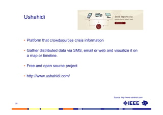 Ushahidi



     • Platform that crowdsources crisis information

     • Gather distributed data via SMS, email or web and visualize it on
       a map or timeline.

     • Free and open source project

     • http://www.ushahidi.com/




                                                          Source: http://www.ushahidi.com/


28
 