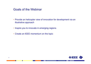 Goals of the Webinar


    • Provide an helicopter view of innovation for development via an
      illustrative approach

    • Inspire you to innovate in emerging regions

    • Create an IEEE momentum on the topic




3
 