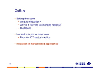 Outline

     • Setting the scene
        • What is innovation?
        • Why is it relevant to emerging regions?
        • Guidelines

     • Innovation in products/services
         • Zoom-in: ICT sector in Africa

     • Innovation in market based approaches




33
 
