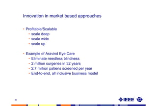 Innovation in market based approaches

     • Profitable/Scalable
        • scale deep
        • scale wide
        • scale up

     • Example of Aravind Eye Care
        • Eliminate needless blindness
        • 2 million surgeries in 32 years
        • 2.7 million patiens screened per year
        • End-to-end, all inclusive business model




35
 