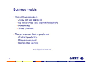 Business models

     • The poor as customers
        • A pay-per-use approach
        • No frills service (e.g, telecommunication)
        • Paraskilling
        • Share channels

     • The poor as suppliers or producers
        • Contract production
        • Deep procurement
        • Demand-led training

                         Source: http://www.mim.monitor.com/




37
 