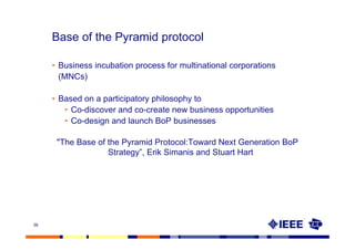 Base of the Pyramid protocol

     • Business incubation process for multinational corporations
       (MNCs)

     • Based on a participatory philosophy to
        • Co-discover and co-create new business opportunities
        • Co-design and launch BoP businesses

      "The Base of the Pyramid Protocol:Toward Next Generation BoP
                   Strategy”, Erik Simanis and Stuart Hart




38
 