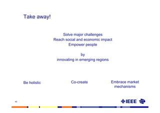 Take away!


                       Solve major challenges
                   Reach social and economic impact
                           Empower people

                                   by
                    innovating in emerging regions




     Be holistic            Co-create                Embrace market
                                                      mechanisms


40
 