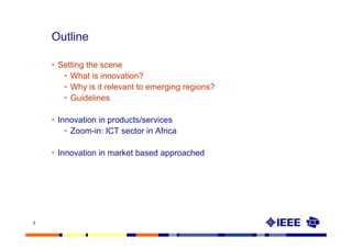 Outline

    • Setting the scene
       • What is innovation?
       • Why is it relevant to emerging regions?
       • Guidelines

    • Innovation in products/services
        • Zoom-in: ICT sector in Africa

    • Innovation in market based approached




5
 