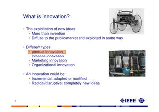 What is innovation?

    • The exploitation of new ideas
       • More than invention
       • Diffuse to the public/market and exploited in some way

    • Different types
       • product innovation
       • Process innovation
       • Marketing innovation
       • Organizational innovation

    • An innovation could be:
       • Incremental: adapted or modified
       • Radical/disruptive: completely new ideas



6
 