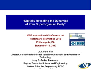 “Digitally Revealing the Dynamics
of Your Superorganism Body”
IEEE International Conference on
Healthcare Informatics 2013
Philadelphia, PA
September 10, 2013
Dr. Larry Smarr
Director, California Institute for Telecommunications and Information
Technology
Harry E. Gruber Professor,
Dept. of Computer Science and Engineering
Jacobs School of Engineering, UCSD
1
 