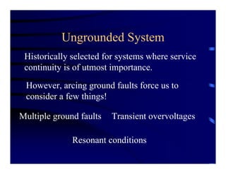 Ungrounded System
Historically selected for systems where service
continuity is of utmost importance.
However, arcing ground faults force us to
consider a few things!
Multiple ground faults Transient overvoltages
Resonant conditions
 