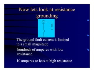 Now lets look at resistance
grounding
The ground fault current is limited
to a small magnitude
hundreds of amperes with low
resistance
10 amperes or less at high resistance
 