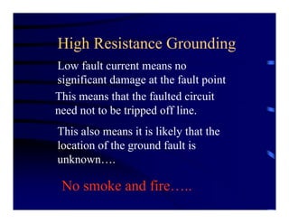 High Resistance Grounding
Low fault current means no
significant damage at the fault point
This means that the faulted circuit
need not to be tripped off line.
This also means it is likely that the
location of the ground fault is
unknown….
No smoke and fire…..
 