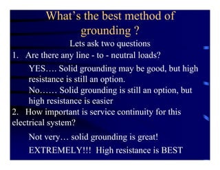 What’s the best method of
grounding ?
Lets ask two questions
1. Are there any line - to - neutral loads?
2. How important is service continuity for this
electrical system?
YES…. Solid grounding may be good, but high
resistance is still an option.
No…… Solid grounding is still an option, but
high resistance is easier
Not very… solid grounding is great!
EXTREMELY!!! High resistance is BEST
 