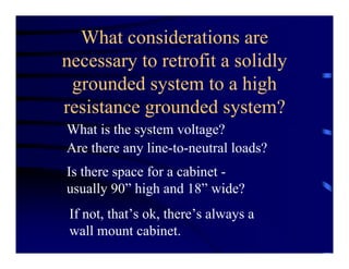 What considerations are
necessary to retrofit a solidly
grounded system to a high
resistance grounded system?
What is the system voltage?
Are there any line-to-neutral loads?
Is there space for a cabinet -
usually 90” high and 18” wide?
If not, that’s ok, there’s always a
wall mount cabinet.
 
