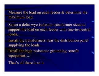 Measure the load on each feeder & determine the
maximum load.
Select a delta-wye isolation transformer sized to
support the load on each feeder with line-to-neutral
loads.
Install the transformers near the distribution panel
supplying the loads
Install the high resistance grounding retrofit
equipment….
That’s all there is to it.
 