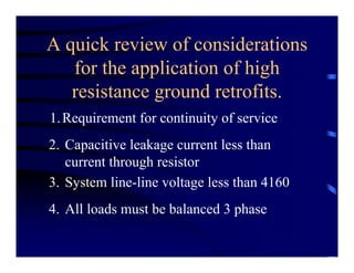 A quick review of considerations
for the application of high
resistance ground retrofits.
1.Requirement for continuity of service
2. Capacitive leakage current less than
current through resistor
3. System line-line voltage less than 4160
4. All loads must be balanced 3 phase
 