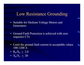 Low Resistance Grounding
• Suitable for Medium Voltage Motors and
Generators
• Ground Fault Protection is achieved with zero
sequence CTs
• Limit the ground fault current to acceptable values
100-1200 A
• R0/X0 > 2.0
• X0/X1 < 20
 
