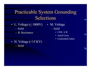 Practicable System Grounding
Selections
• L. Voltage (< 1000V)
– Solid
– H. Resistance
• H. Voltage (>15 KV)
– Solid
• M. Voltage
– Solid
• 3 PH / 4 W
• Aerial Lines
• Unshielded Cables
 