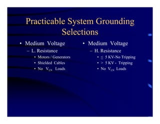 Practicable System Grounding
Selections
• Medium Voltage
– L. Resistance
• Motors / Generators
• Shielded Cables
• No VLN Loads
• Medium Voltage
– H. Resistance
• < 5 KV-No Tripping
• > 5 KV - Tripping
• No VLN Loads
 