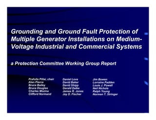 Grounding and Ground Fault Protection of
Multiple Generator Installations on Medium-
Voltage Industrial and Commercial Systems
a Protection Committee Working Group Report
Prafulla Pillai, chair
Alan Pierce
Bruce Bailey
Bruce Douglas
Charles Mozina
Clifford Normand
Daniel Love
David Baker
David Shipp
Gerald Dalke
James R. Jones
Jay D. Fischer
Jim Bowen
Lorraine Padden
Louie J. Powell
Neil Nichols
Ralph Young
Norman T. Stringer
 