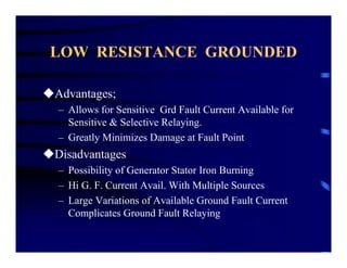 LOW RESISTANCE GROUNDED
Advantages;
– Allows for Sensitive Grd Fault Current Available for
Sensitive & Selective Relaying.
– Greatly Minimizes Damage at Fault Point
Disadvantages
– Possibility of Generator Stator Iron Burning
– Hi G. F. Current Avail. With Multiple Sources
– Large Variations of Available Ground Fault Current
Complicates Ground Fault Relaying
 