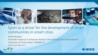 Paolo Bouquet – University of Trento (Italy)
Sport as a driver for the development of smart
communities in smart cities
Paolo Bouquet
Associate Professor in Computer Science / Pro-rector for Sport Development
University of Trento (Italy) / OKKAM srl
paolo.bouquet@unitn.it
1
 
