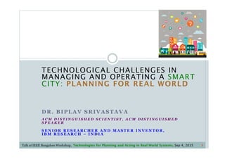TECHNOLOGICAL CHALLENGES IN
MANAGING AND OPERATING A SMART
CITY: PLANNING FOR REAL WORLD
DR. BIPLAV SRIVASTAVA
A C M D I S T I N G U I S H E D S C I E N T I S T , A C M D I S T I N G U I S H E D
S P E A K E R
S E N I O R R E S E A R C H E R A N D M A S T E R I N V E N T O R ,
I B M R E S E A R C H – I N D I A
1Talk at IEEE Bangalore Workshop, Technologies for Planning and Acting in Real World Systems, Sep 4, 2015
 