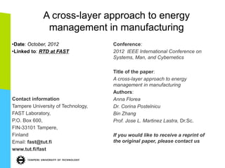 A cross-layer approach to energy
management in manufacturing
•Date: October, 2012
•Linked to: RTD at FAST
Contact information
Tampere University of Technology,
FAST Laboratory,
P.O. Box 600,
FIN-33101 Tampere,
Finland
Email: fast@tut.fi
www.tut.fi/fast
Conference:
2012 IEEE International Conference on
Systems, Man, and Cybernetics
Title of the paper:
A cross-layer approach to energy
management in manufacturing
Authors:
Anna Florea
Dr. Corina Postelnicu
Bin Zhang
Prof. Jose L. Martinez Lastra, Dr.Sc.
If you would like to receive a reprint of
the original paper, please contact us
 