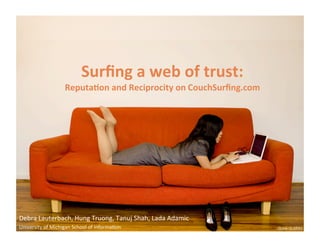Surfing a web of trust:  Reputation and Reciprocity on CouchSurfing.com Debra Lauterbach, Hung Truong, Tanuj Shah, Lada Adamic University of Michigan School of Information 
