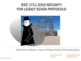 IEEE 1711-2010 SECURITY
FOR LEGACY SCADA PROTOCOLS
Back Door Attacks: How to Protect Serial Communications
Tracy Amaio, Ph.D. teamaio@sequi.com
Tien Van tvan@sequi.com
©2011 SEQUI, Inc.
 