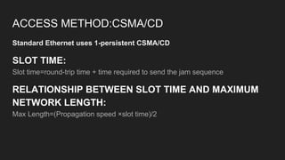 ACCESS METHOD:CSMA/CD
Standard Ethernet uses 1-persistent CSMA/CD
SLOT TIME:
Slot time=round-trip time + time required to send the jam sequence
RELATIONSHIP BETWEEN SLOT TIME AND MAXIMUM
NETWORK LENGTH:
Max Length=(Propagation speed ×slot time)/2
 