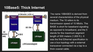 10Base5: Thick Internet
The name 10BASE5 is derived from
several characteristics of the physical
medium. The 10 refers to its
transmission speed of 10 Mbit/s. The
BASE is short for baseband signaling
as opposed to broadband, and the 5
stands for the maximum segment
length of 500 meters (1,600 ft.). It
was the first Ethernet specification to
use a bus topology with a external
transceiver connected via a tap to a
thick coaxial cable.
 