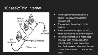10base2:Thin Internet
● The second implementation is
called 10Base2,thin Ethernet ,
cheaper net .
● The cable is thinner and more
flexible.
● The transceiver is a part of NIC ,
which is installed inside the station.
● The implementation is most cost
effective than 10Base5as thin
coaxial cable is less expensive
than thick coaxial cable and the tee
connection are much cheaper than
taps.
 