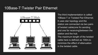 10Base-T:Twister Pair Ethernet
● The third implementation is called
10Base-T or Twisted Pair Ethernet.
● It uses star topology and the
station are connected via two pairs
of twisted cable(one fro sending
and one for receiving)between the
station and the hub.
● The maximum length of the twisted
cable here is defined as 100m,to
minimize the effect of attenuation
in the twisted cable.
 