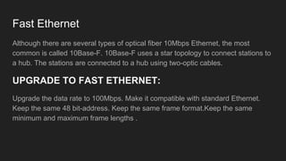 Fast Ethernet
Although there are several types of optical fiber 10Mbps Ethernet, the most
common is called 10Base-F. 10Base-F uses a star topology to connect stations to
a hub. The stations are connected to a hub using two-optic cables.
UPGRADE TO FAST ETHERNET:
Upgrade the data rate to 100Mbps. Make it compatible with standard Ethernet.
Keep the same 48 bit-address. Keep the same frame format.Keep the same
minimum and maximum frame lengths .
 