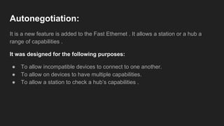 Autonegotiation:
It is a new feature is added to the Fast Ethernet . It allows a station or a hub a
range of capabilities .
It was designed for the following purposes:
● To allow incompatible devices to connect to one another.
● To allow on devices to have multiple capabilities.
● To allow a station to check a hub’s capabilities .
 