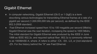 Gigabit Ethernet
● In computer networking, Gigabit Ethernet (Gb E or 1 GigE) is a term
describing various technologies for transmitting Ethernet frames at a rate of a
gigabit per second (1,000,000,000 bits per second), as defined by the IEEE
802.3-2008 standard.
● Fast Ethernet increased speed from 10 to 100 megabits per second (Mbit/s).
Gigabit Ethernet was the next iteration, increasing the speed to 1000 Mbit/s.
The initial standard for Gigabit Ethernet was produced by the IEEE in June
1998 as IEEE 802.3z, and required optical fiber. 802.3z is commonly referred
to as 1000BASE-X, where -X refers to either -CX, -SX, -LX, or (non-standard)
-ZX. For the history behind the "X" see Fast Ethernet.
 