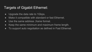 Targets of Gigabit Ethernet:
● Upgrade the data rate to 1Gbps.
● Make it compatible with standard or fast Ethernet.
● Use the same address ,frame format.
● Keep the same minimum and maximum frame length.
● To support auto negotiation as defined in Fast Ethernet.
 