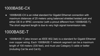 1000BASE-CX
● 1000BASE-CX is an initial standard for Gigabit Ethernet connection with
maximum distances of 25 meters using balanced shielded twisted pair and
either DE-9 or 8P8C connector (with a pinout different from 1000BASE-T).
The short segment length is due to very high signal transmission rate.
1000BASE-T
● 1000BASE-T (also known as IEEE 802.3ab) is a standard for Gigabit Ethernet
over copper wiring. Each 1000BASE-T network segment can be a maximum
length of 100 meters (330 feet), and must use Category 5 cable or better
(including Cat 5e and Cat 6).
 