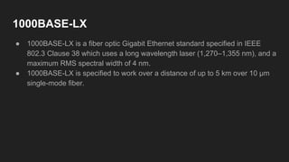 1000BASE-LX
● 1000BASE-LX is a fiber optic Gigabit Ethernet standard specified in IEEE
802.3 Clause 38 which uses a long wavelength laser (1,270–1,355 nm), and a
maximum RMS spectral width of 4 nm.
● 1000BASE-LX is specified to work over a distance of up to 5 km over 10 μm
single-mode fiber.
 