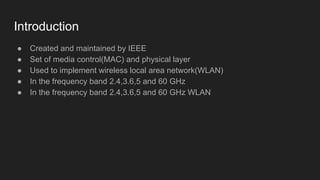 Introduction
● Created and maintained by IEEE
● Set of media control(MAC) and physical layer
● Used to implement wireless local area network(WLAN)
● In the frequency band 2.4,3.6,5 and 60 GHz
● In the frequency band 2.4,3.6,5 and 60 GHz WLAN
 