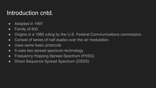 Introduction cntd.
● Adopted in 1997
● Family of 802
● Origins in a 1985 ruling by the U.S. Federal Communications commission.
● Consist of series of half duplex over the air modulation.
● Uses same basic protocols
● It uses two spread spectrum technology
● Frequency Hopping Spread Spectrum (FHSS)
● Direct Sequence Spread Spectrum (DSSS)
 