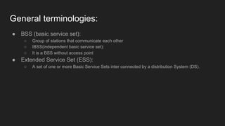General terminologies:
● BSS (basic service set):
○ Group of stations that communicate each other
○ IBSS(independent basic service set):
○ It is a BSS without access point
● Extended Service Set (ESS):
○ A set of one or more Basic Service Sets inter connected by a distribution System (DS).
 