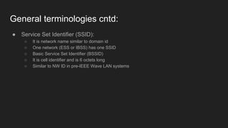 General terminologies cntd:
● Service Set Identifier (SSID):
○ It is network name similar to domain id
○ One network (ESS or IBSS) has one SSID
○ Basic Service Set Identifier (BSSID)
○ It is cell identifier and is 6 octets long
○ Similar to NW ID in pre-IEEE Wave LAN systems
 
