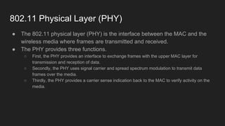 802.11 Physical Layer (PHY)
● The 802.11 physical layer (PHY) is the interface between the MAC and the
wireless media where frames are transmitted and received.
● The PHY provides three functions.
○ First, the PHY provides an interface to exchange frames with the upper MAC layer for
transmission and reception of data.
○ Secondly, the PHY uses signal carrier and spread spectrum modulation to transmit data
frames over the media.
○ Thirdly, the PHY provides a carrier sense indication back to the MAC to verify activity on the
media.
 